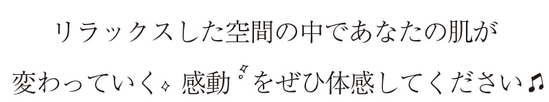 リラックスした空間の中であなたの肌が変わっていく感動をぜひ体感してください